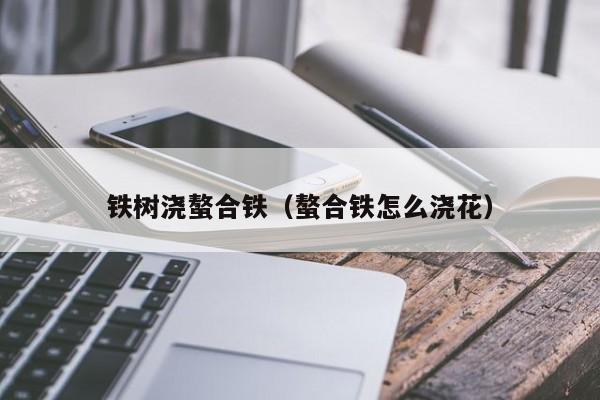 铁树浇螯合铁（螯合铁怎么浇花）