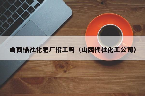 山西榆社化肥厂招工吗（山西榆社化工公司）